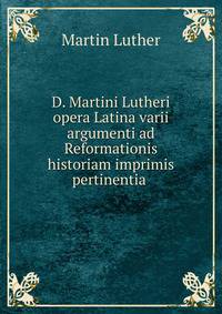 D. Martini Lutheri opera Latina varii argumenti ad Reformationis historiam imprimis pertinentia .
