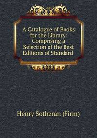 A Catalogue of Books for the Library: Comprising a Selection of the Best Editions of Standard .