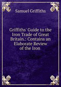 Griffiths' Guide to the Iron Trade of Great Britain.: Contains an Elaborate Review of the Iron .