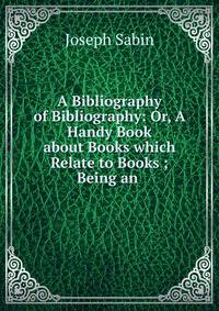 A Bibliography of Bibliography: Or, A Handy Book about Books which Relate to Books ; Being an .