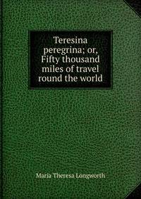Teresina peregrina; or, Fifty thousand miles of travel round the world