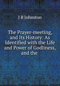 The Prayer-meeting, and Its History: As Identified with the Life and Power of Godliness, and the .