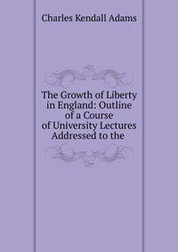 The Growth of Liberty in England: Outline of a Course of University Lectures Addressed to the .