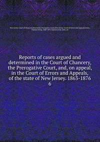 Reports of cases argued and determined in the Court of Chancery, the Prerogative Court, and, on appeal, in the Court of Errors and Appeals, of the state of New Jersey. 1863-1876. 6