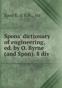 Spons' dictionary of engineering, ed. by O. Byrne (and Spon). 8 div
