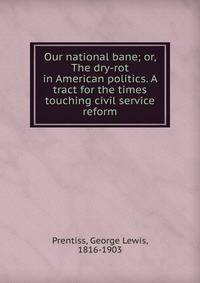 Our national bane; or, The dry-rot in American politics. A tract for the times touching civil service reform