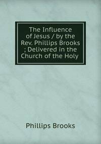 The Influence of Jesus / by the Rev. Phillips Brooks ; Delivered in the Church of the Holy .