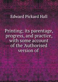 Printing; its parentage, progress, and practice, with some account of the 'Authorised version of .