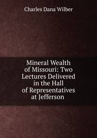 Mineral Wealth of Missouri: Two Lectures Delivered in the Hall of Representatives at Jefferson .