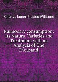 Pulmonary consumption: Its Nature, Varieties and Treatment. with an Analysis of One Thousand .