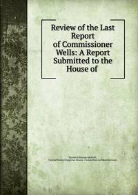 Review of the Last Report of Commissioner Wells: A Report Submitted to the House of .