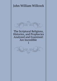 The Scriptural Religions, Histories, and Prophecies Analyzed and Examined: Are Incredible .. 1