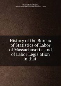 History of the Bureau of Statistics of Labor of Massachusetts, and of Labor Legislation in that .