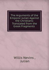 The Arguments of the Emporor Julian Against the Christians: Translated from the Greek Fragments .
