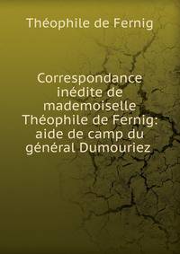 Correspondance inedite de mademoiselle Theophile de Fernig: aide de camp du general Dumouriez .
