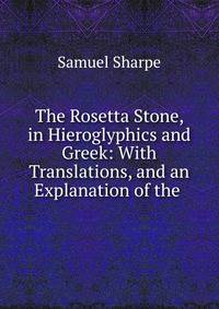 The Rosetta Stone, in Hieroglyphics and Greek: With Translations, and an Explanation of the .