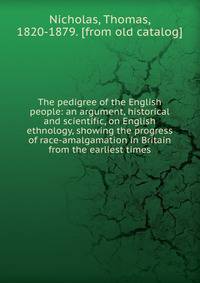 The pedigree of the English people: an argument, historical and scientific, on English ethnology, showing the progress of race-amalgamation in Britain from the earliest times