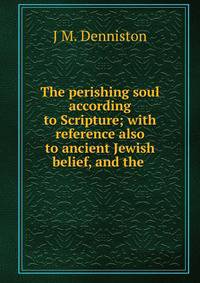 The perishing soul according to Scripture; with reference also to ancient Jewish belief, and the .