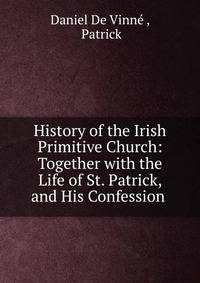 History of the Irish Primitive Church: Together with the Life of St. Patrick, and His Confession .