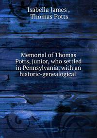 Memorial of Thomas Potts, junior, who settled in Pennsylvania, with an historic-genealogical .