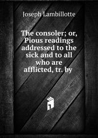 The consoler; or, Pious readings addressed to the sick and to all who are afflicted, tr. by .