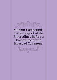 Sulphur Compounds in Gas: Report of the Proceedings Before a Committee of the House of Commons .