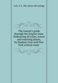 The tourist's guide through the Empire state. Embracing all cities, towns and watering places, by Hudson river and New York central route