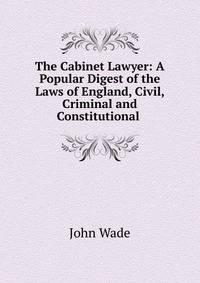 The Cabinet Lawyer: A Popular Digest of the Laws of England, Civil, Criminal and Constitutional .