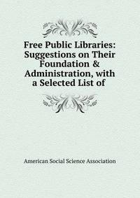 Free Public Libraries: Suggestions on Their Foundation &amp; Administration, with a Selected List of .