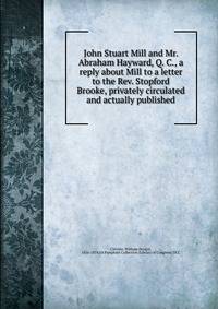 John Stuart Mill and Mr. Abraham Hayward, Q. C., a reply about Mill to a letter to the Rev. Stopford Brooke, privately circulated and actually published