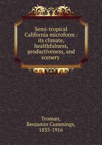 Semi-tropical California microform : its climate, healthfulness, productiveness, and scenery .