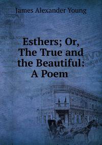 Esthers; Or, The True and the Beautiful: A Poem .