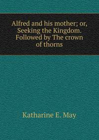 Alfred and his mother; or, Seeking the Kingdom. Followed by The crown of thorns