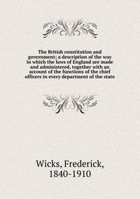 The British constitution and government; a description of the way in which the laws of England are made and administered, together with an account of the functions of the chief officers in every department of the state
