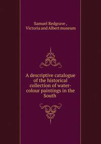 A descriptive catalogue of the historical collection of water-colour paintings in the South .