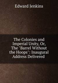 The Colonies and Imperial Unity, Or, The "Barrel Without the Hoops": Inaugural Address Delivered .