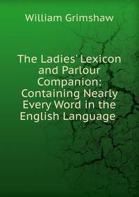The Ladies' Lexicon and Parlour Companion: Containing Nearly Every Word in the English Language .