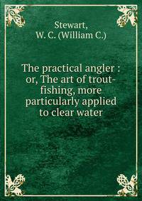 The practical angler : or, The art of trout-fishing, more particularly applied to clear water