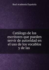 Catalogo de los escritores que pueden servir de autoridad en el uso de los vocablos y de las .
