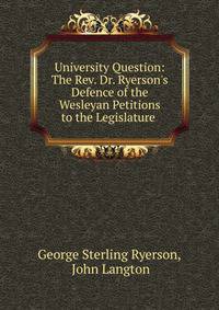 University Question: The Rev. Dr. Ryerson's Defence of the Wesleyan Petitions to the Legislature .