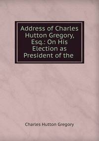 Address of Charles Hutton Gregory, Esq.: On His Election as President of the .