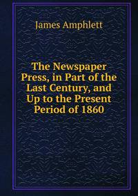 The Newspaper Press, in Part of the Last Century, and Up to the Present Period of 1860