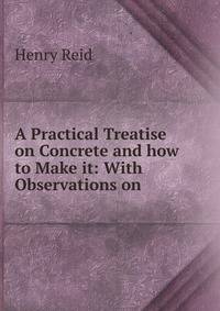 A Practical Treatise on Concrete and how to Make it: With Observations on .
