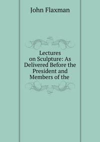 Lectures on Sculpture: As Delivered Before the President and Members of the .