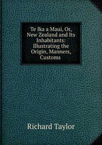 Te Ika a Maui, Or, New Zealand and Its Inhabitants: Illustrating the Origin, Manners, Customs .