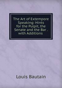 The Art of Extempore Speaking: Hints for the Pulpit, the Senate and the Bar . with Additions .
