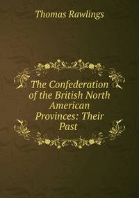 The Confederation of the British North American Provinces: Their Past .