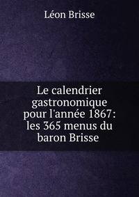 Le calendrier gastronomique pour l'ann?e 1867: les 365 menus du baron Brisse .