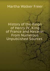 History of the Reign of Henry IV., King of France and Navarre: From Numerous Unpublished Sources .