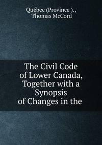 The Civil Code of Lower Canada, Together with a Synopsis of Changes in the .